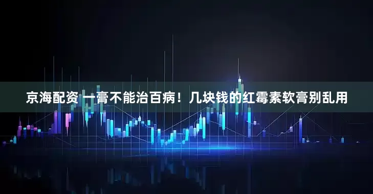 京海配资 一膏不能治百病！几块钱的红霉素软膏别乱用