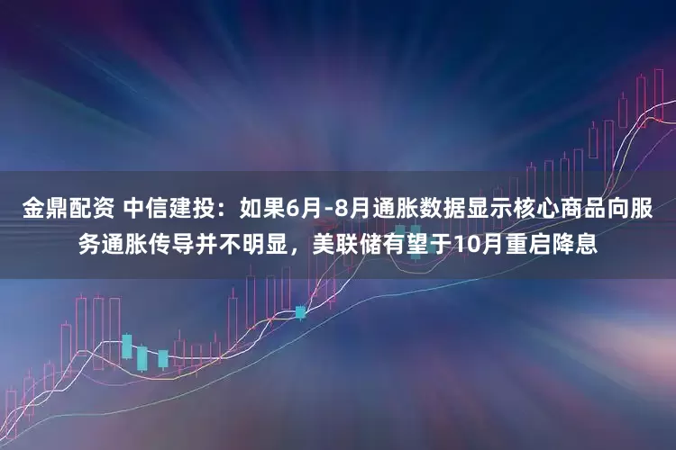 金鼎配资 中信建投：如果6月-8月通胀数据显示核心商品向服务通胀传导并不明显，美联储有望于10月重启降息