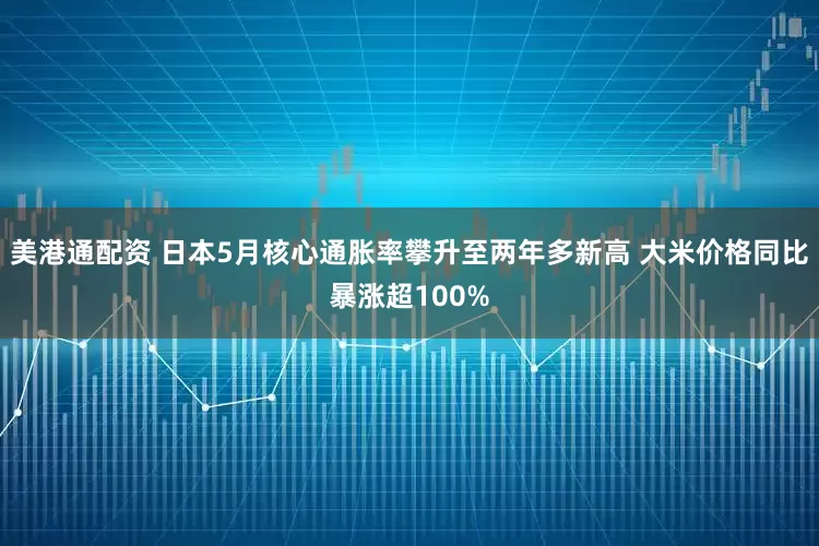 美港通配资 日本5月核心通胀率攀升至两年多新高 大米价格同比暴涨超100%