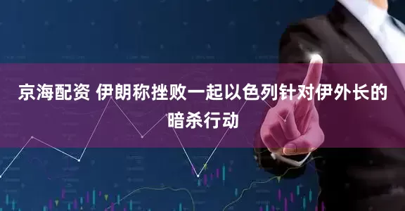 京海配资 伊朗称挫败一起以色列针对伊外长的暗杀行动