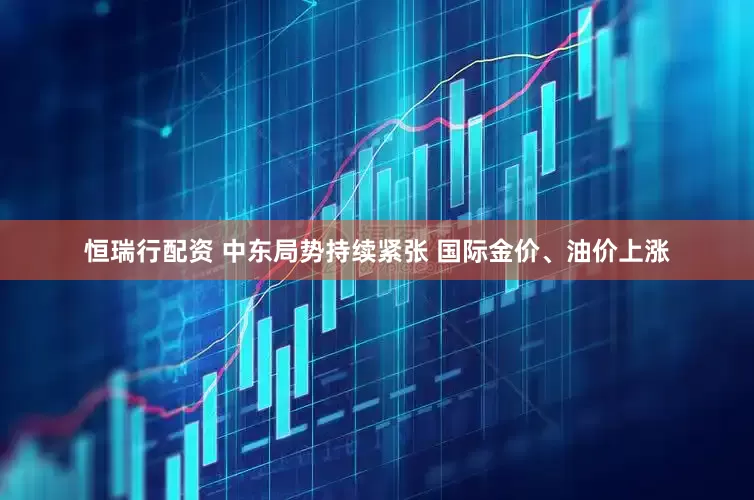 恒瑞行配资 中东局势持续紧张 国际金价、油价上涨