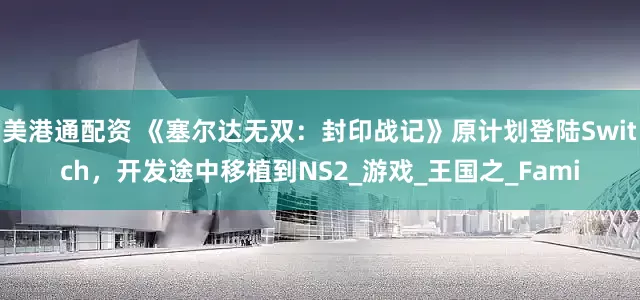 美港通配资 《塞尔达无双：封印战记》原计划登陆Switch，开发途中移植到NS2_游戏_王国之_Fami