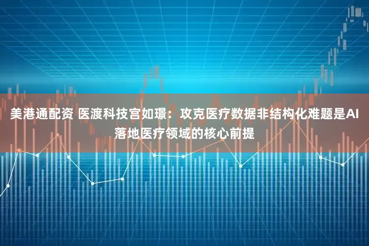 美港通配资 医渡科技宫如璟：攻克医疗数据非结构化难题是AI落地医疗领域的核心前提