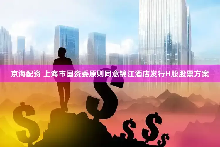 京海配资 上海市国资委原则同意锦江酒店发行H股股票方案