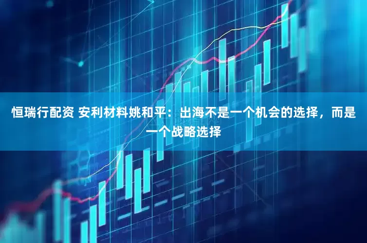 恒瑞行配资 安利材料姚和平：出海不是一个机会的选择，而是一个战略选择
