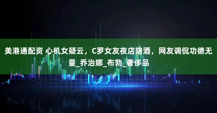 美港通配资 心机女疑云，C罗女友夜店陪酒，网友调侃功德无量_乔治娜_布勃_奢侈品