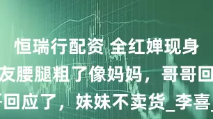 恒瑞行配资 全红婵现身荔枝园，网友腰腿粗了像妈妈，哥哥回应了，妹妹不卖货_李喜_全进_岳母
