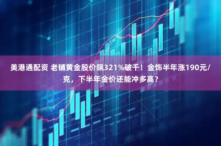 美港通配资 老铺黄金股价飙321%破千！金饰半年涨190元/克，下半年金价还能冲多高？