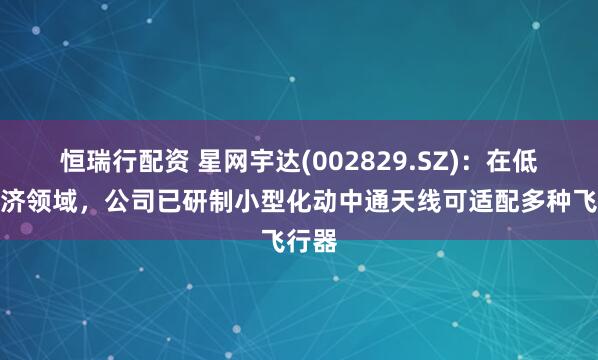 恒瑞行配资 星网宇达(002829.SZ)：在低空经济领域，公司已研制小型化动中通天线可适配多种飞行器
