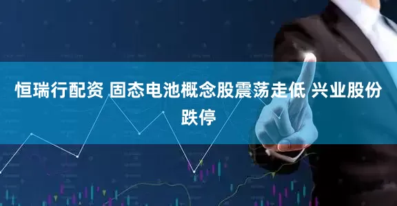 恒瑞行配资 固态电池概念股震荡走低 兴业股份跌停