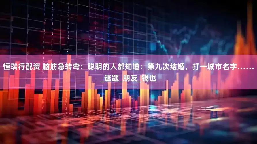 恒瑞行配资 脑筋急转弯：聪明的人都知道：第九次结婚，打一城市名字……_谜题_朋友_钱也