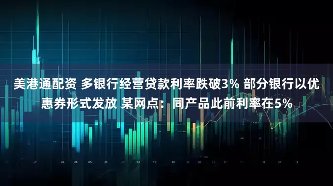 美港通配资 多银行经营贷款利率跌破3% 部分银行以优惠券形式发放 某网点：同产品此前利率在5%