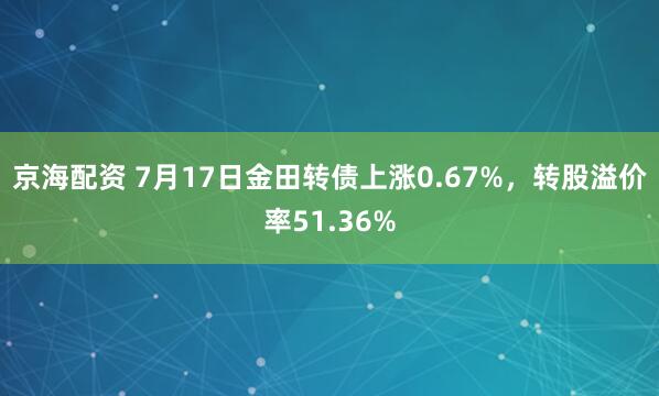 京海配资 7月17日金田转债上涨0.67%，转股溢价率51.36%
