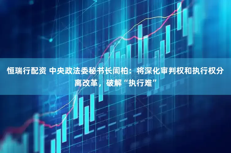 恒瑞行配资 中央政法委秘书长訚柏：将深化审判权和执行权分离改革，破解“执行难”