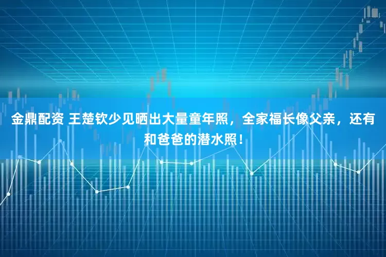金鼎配资 王楚钦少见晒出大量童年照，全家福长像父亲，还有和爸爸的潜水照！