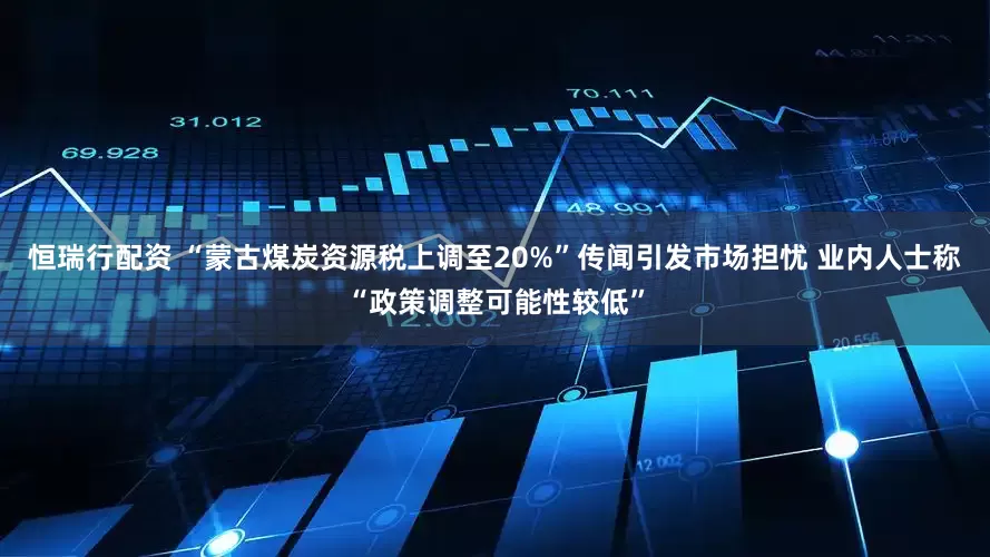 恒瑞行配资 “蒙古煤炭资源税上调至20%”传闻引发市场担忧 业内人士称“政策调整可能性较低”