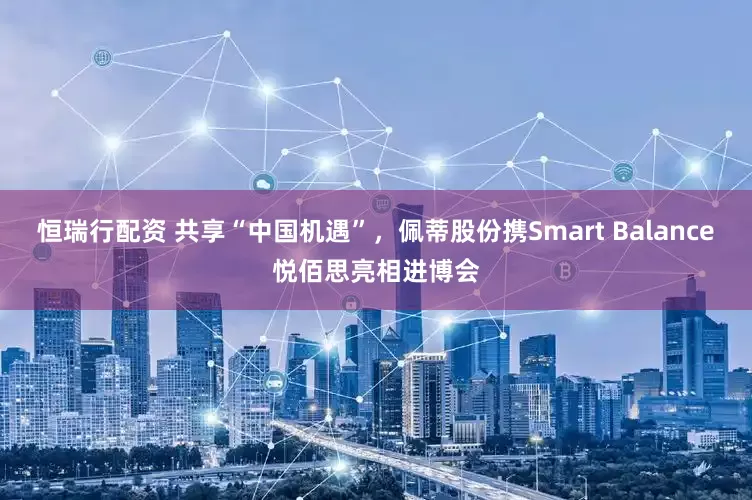恒瑞行配资 共享“中国机遇”，佩蒂股份携Smart Balance悦佰思亮相进博会