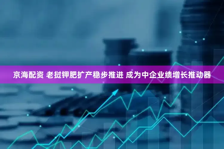 京海配资 老挝钾肥扩产稳步推进 成为中企业绩增长推动器