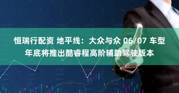 恒瑞行配资 地平线：大众与众 06/07 车型年底将推出酷睿程高阶辅助驾驶版本